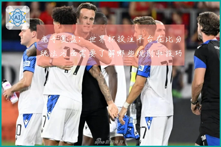 老手复盘：世界杯投注平台在比分玩法方面需要了解哪些规则和技巧