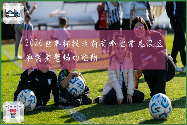 2026世界杯投注前有哪些常见误区和需要警惕的陷阱