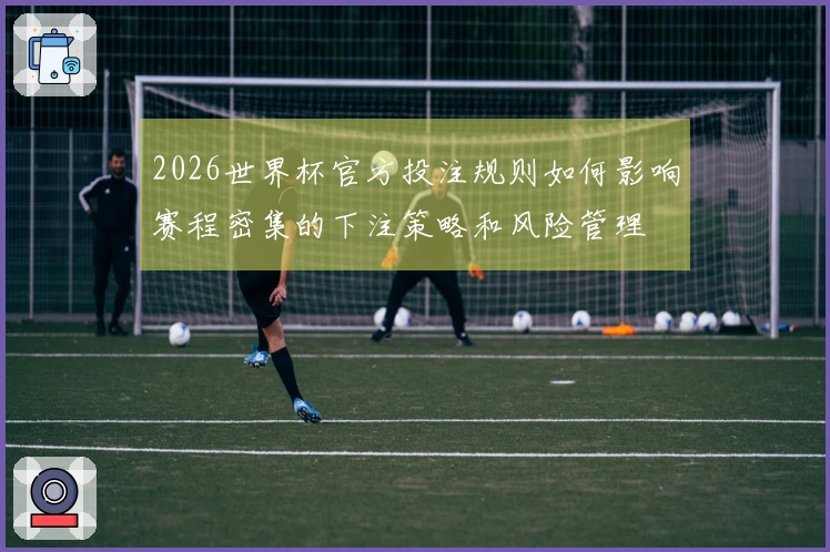 2026世界杯官方投注规则如何影响赛程密集的下注策略和风险管理