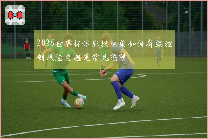 2026世界杯体彩投注前如何有效控制风险与避免常见陷阱
